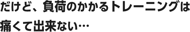 だけど、負荷のかかるトレーニングは痛くて出来ない・・・