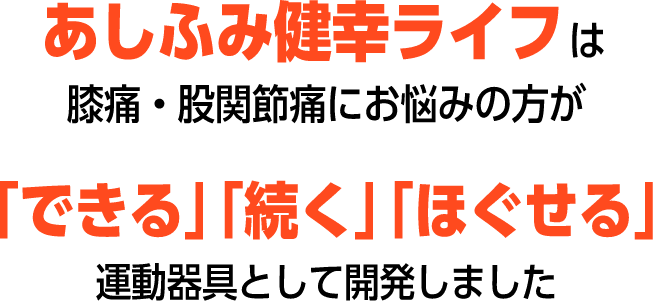 あしふみ健幸ライフは、膝痛・股関節痛にお悩みの方が、「できる」「続く」「ほぐせる」運動器具として開発しました。