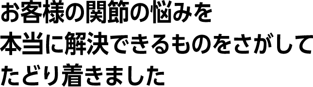 お客様の関節の悩みを、本当に解決できるものをさがして、たどり着きました。