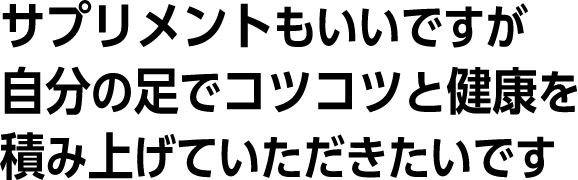 サプリメントもいいですが、自分の足でコツコツと健康を積み上げていただきたいです。